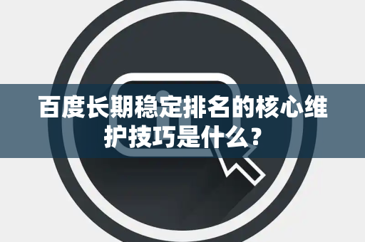 百度长期稳定排名的核心维护技巧是什么？