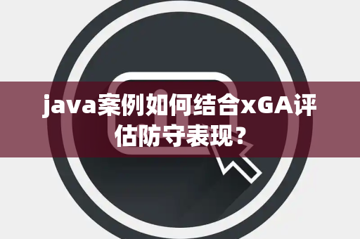 java案例如何结合xGA评估防守表现？