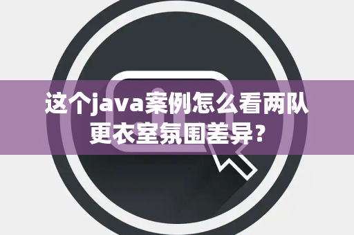 这个java案例怎么看两队更衣室氛围差异？