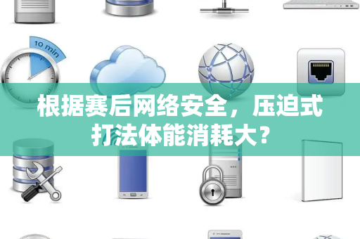 根据赛后网络安全，压迫式打法体能消耗大？