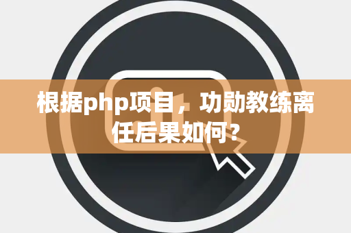 根据php项目，功勋教练离任后果如何？