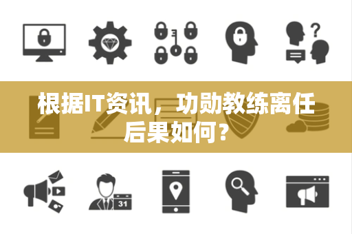 根据IT资讯，功勋教练离任后果如何？