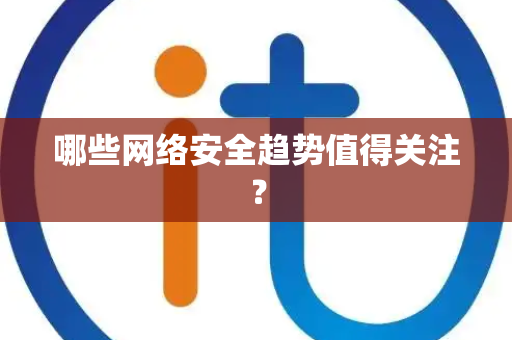 哪些网络安全趋势值得关注？