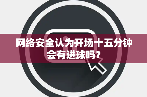 网络安全认为开场十五分钟会有进球吗？