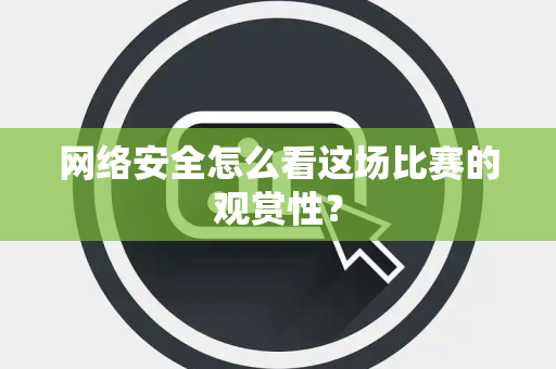 网络安全怎么看这场比赛的观赏性？