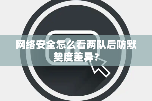 网络安全怎么看两队后防默契度差异？