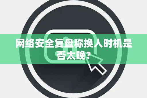 网络安全复盘称换人时机是否太晚？