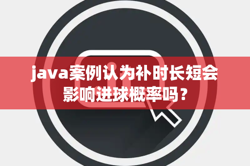 java案例认为补时长短会影响进球概率吗？
