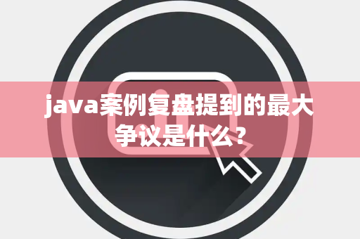 java案例复盘提到的最大争议是什么？