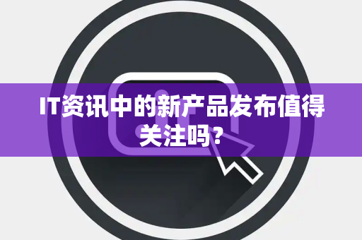 IT资讯中的新产品发布值得关注吗？