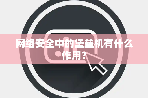 网络安全中的堡垒机有什么作用？