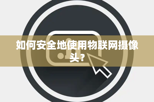 如何安全地使用物联网摄像头？