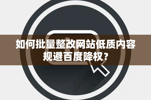 如何批量整改网站低质内容规避百度降权？