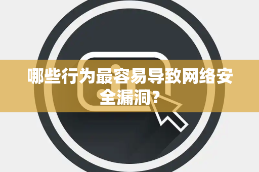哪些行为最容易导致网络安全漏洞？