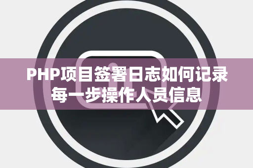 PHP项目签署日志如何记录每一步操作人员信息 PHP项目签署日志如何记录每一步操作人员信息