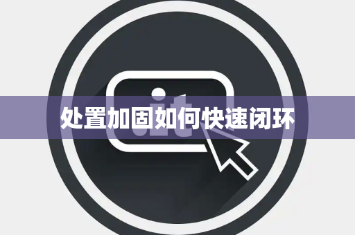 处置加固如何快速闭环 处置加固如何快速闭环