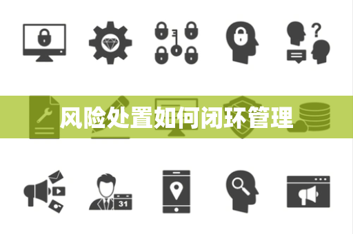 风险处置如何闭环管理 风险处置如何闭环管理
