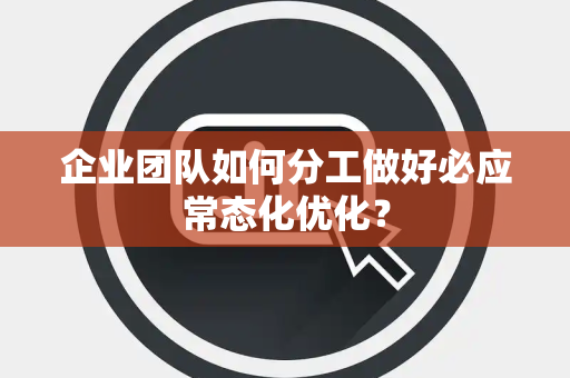 企业团队如何分工做好必应常态化优化？