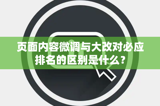 页面内容微调与大改对必应排名的区别是什么? 页面内容微调与大改对必应排名的区别是什么?