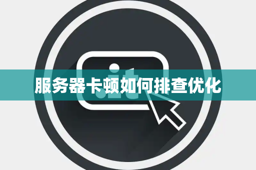 服务器卡顿如何排查优化 服务器卡顿如何排查优化