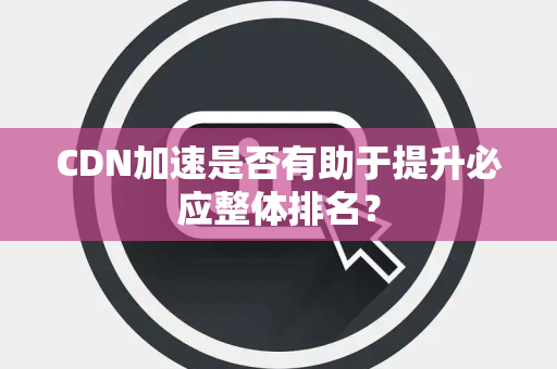 CDN加速是否有助于提升必应整体排名? CDN加速是否有助于提升必应整体排名?