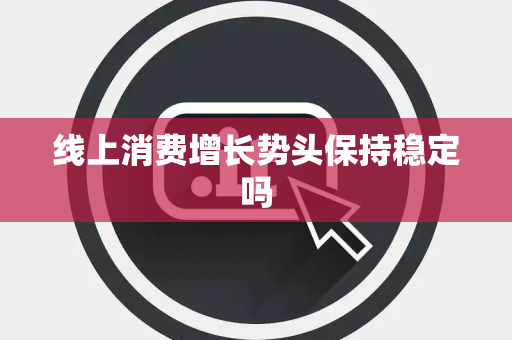 线上消费增长势头保持稳定吗 线上消费增长势头保持稳定吗