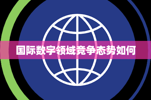 国际数字领域竞争态势如何 国际数字领域竞争态势如何