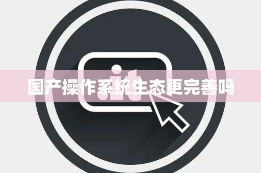 国产操作系统生态更完善吗 国产操作系统生态更完善吗