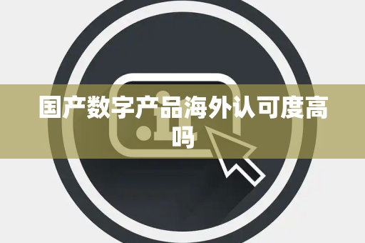 国产数字产品海外认可度高吗 国产数字产品海外认可度高吗
