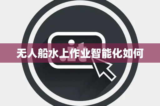 无人船水上作业智能化如何 无人船水上作业智能化如何
