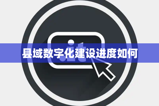 县域数字化建设进度如何 县域数字化建设进度如何