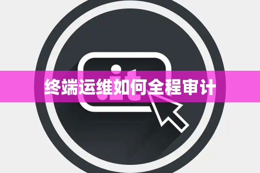 终端运维如何全程审计 终端运维如何全程审计