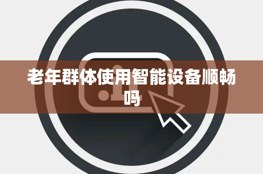 老年群体使用智能设备顺畅吗 老年群体使用智能设备顺畅吗