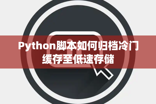 Python脚本如何归档冷门缓存至低速存储 Python脚本如何归档冷门缓存至低速存储