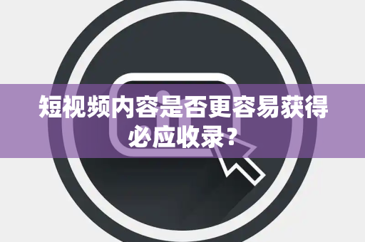短视频内容是否更容易获得必应收录？