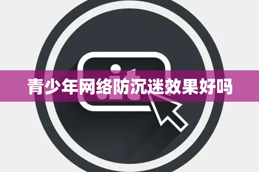 青少年网络防沉迷效果好吗 青少年网络防沉迷效果好吗