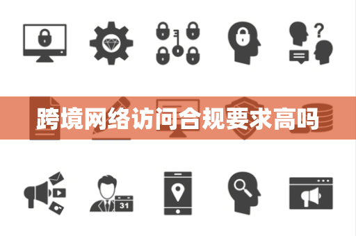 跨境网络访问合规要求高吗 跨境网络访问合规要求高吗