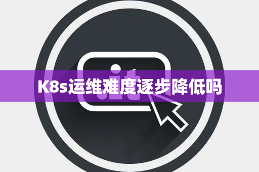 K8s运维难度逐步降低吗 K8s运维难度逐步降低吗