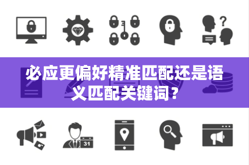必应更偏好精准匹配还是语义匹配关键词？