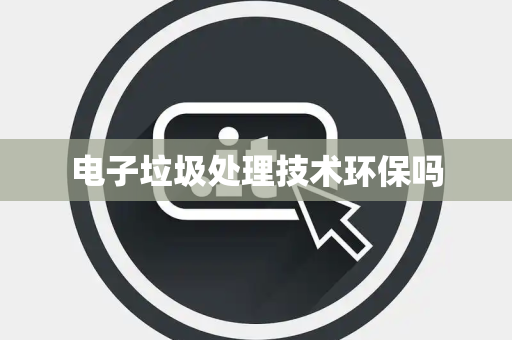 电子垃圾处理技术环保吗 电子垃圾处理技术环保吗