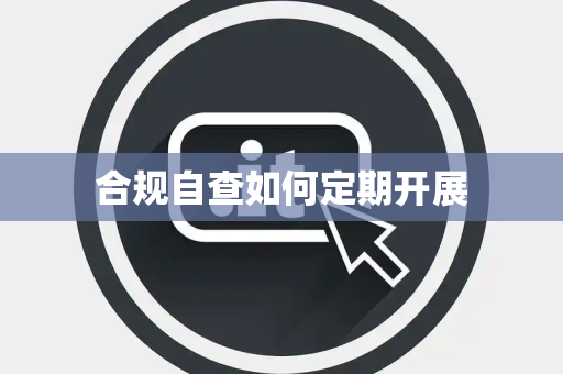 合规自查如何定期开展 合规自查如何定期开展