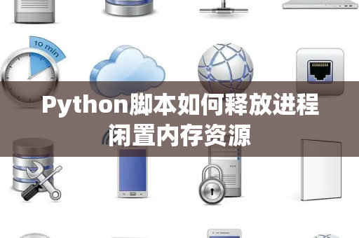 Python脚本如何释放进程闲置内存资源 Python脚本如何释放进程闲置内存资源