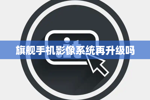 旗舰手机影像系统再升级吗 旗舰手机影像系统再升级吗